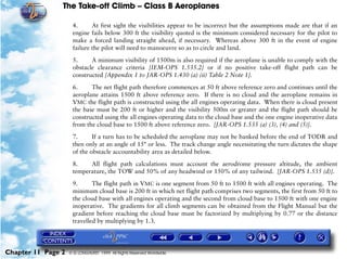 The Take-off Climb – Class B Aeroplanes
Chapter 11 Page 2 © G LONGHURST 1999 All Rights Reserved Worldwide
4. At first sight the visibilities appear to be incorrect but the assumptions made are that if an
engine fails below 300 ft the visibility quoted is the minimum considered necessary for the pilot to
make a forced landing straight ahead, if necessary. Whereas above 300 ft in the event of engine
failure the pilot will need to manoeuvre so as to circle and land.
5. A minimum visibility of 1500m is also required if the aeroplane is unable to comply with the
obstacle clearance criteria [IEM-OPS 1.535.2] or if no positive take-off flight path can be
constructed [Appendix 1 to JAR-OPS 1.430 (a) (ii) Table 2 Note 1].
6. The net flight path therefore commences at 50 ft above reference zero and continues until the
aeroplane attains 1500 ft above reference zero. If there is no cloud and the aeroplane remains in
VMC the flight path is constructed using the all engines operating data. When there is cloud present
the base must be 200 ft or higher and the visibility 500m or greater and the flight path should be
constructed using the all engines operating data to the cloud base and the one engine inoperative data
from the cloud base to 1500 ft above reference zero. [JAR-OPS 1.535 (a) (3), (4) and (5)].
7. If a turn has to be scheduled the aeroplane may not be banked before the end of TODR and
then only at an angle of 15° or less. The track change angle necessitating the turn dictates the shape
of the obstacle accountability area as detailed below.
8. All flight path calculations must account the aerodrome pressure altitude, the ambient
temperature, the TOW and 50% of any headwind or 150% of any tailwind. [JAR-OPS 1.535 (d)].
9. The flight path in VMC is one segment from 50 ft to 1500 ft with all engines operating. The
minimum cloud base is 200 ft in which net flight path comprises two segments, the first from 50 ft to
the cloud base with all engines operating and the second from cloud base to 1500 ft with one engine
inoperative. The gradients for all climb segments can be obtained from the Flight Manual but the
gradient before reaching the cloud base must be factorized by multiplying by 0.77 or the distance
travelled by multiplying by 1.3.
 