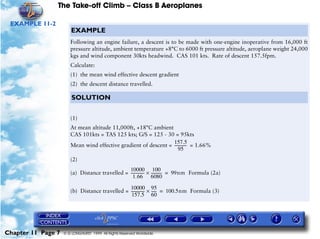 The Take-off Climb – Class B Aeroplanes
Chapter 11 Page 7 © G LONGHURST 1999 All Rights Reserved Worldwide
EXAMPLE 11-2
EXAMPLE
Following an engine failure, a descent is to be made with one-engine inoperative from 16,000 ft
pressure altitude, ambient temperature +8°C to 6000 ft pressure altitude, aeroplane weight 24,000
kgs and wind component 30kts headwind. CAS 101 kts. Rate of descent 157.5fpm.
Calculate:
(1) the mean wind effective descent gradient
(2) the descent distance travelled.
SOLUTION
(1)
At mean altitude 11,000ft, +18°C ambient
CAS 101kts = TAS 125 kts; G/S = 125 - 30 = 95kts
Mean wind effective gradient of descent = = 1.66%
(2)
(a) Distance travelled =
(b) Distance travelled =
157.5
95
-------------
10000
1.66
---------------
100
6080
------------× 99nm Formula (2a)=
10000
157.5
---------------
95
60
------× 100.5nm Formula (3)=
 