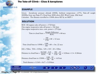 The Take-off Climb – Class B Aeroplanes
Chapter 11 Page 13 © G LONGHURST 1999 All Rights Reserved Worldwide
EXAMPLE 11-5
EXAMPLE
Given: Aerodrome pressure altitude 6000ft; Ambient temperature +15°C; Take-off weight
4200lbs; Gear up; Flaps 0°; Cloud base 400ft above RZ; Wind Comp. 20kt head
Calculate: The distance travelled to 1500ft above RZ by an MEP 1
SOLUTION
ROC All engines take-off power = 1720 fpm
One engine inoperative take-off power = 326 fpm
One engine inoperative max. cont. power = 270 fpm
Time to cloud base = secs
= = 12 secs
Time cloud base to 1500ft = = 3m. 22 secs
IAS = 92kts. TAS = 103kts. G/S = 103 - 20 = 83kts
Distance to cloud base =
Distance cloud base to 1500ft =
Total distance = 0.364 + 4.67 = 5.034nm
Height Difference
ROC
---------------------------------------------- 60×
350
1720
------------ 60×
1100
326
------------ 60×
Ht Diff
ROC
-------------------
G/S
60
----------×
350
1720
------------
83
60
------× 0.28nm 1.3 0.364nm=×= =
1100
326
------------
83
60
------× 4.67nm=
 
