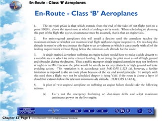 En-Route - Class ‘B’ Aeroplanes
Chapter 12 Page 1 © G LONGHURST 1999 All Rights Reserved Worldwide
12En-Route - Class ‘B’ Aeroplanes
1. The en-route phase is that which extends from the end of the take-off net flight path to a
point 1000 ft. above the aerodrome at which a landing is to be made. When scheduling or planning
this part of the flight the worst circumstance must be assumed, that is that an engine fails.
2. For twin-engined aeroplanes this will entail a descent until the aeroplane reaches the
maximum altitude at which it can maintain level flight with one engine inoperative. On reaching this
altitude it must be able to continue the flight to an aerodrome at which it can comply with all of the
landing requirements without flying below the minimum safe altitude for the route.
3. A single-engined aeroplane suffering an engine failure would have to make a glide descent to
a suitable area in which to make a forced landing. In so doing the pilot must avoid all high ground
and obstacles during the descent. Thus a public transport single-engined aeroplane may not be flown
at night or in IMC because the pilot would be unable to see any obstacle or high ground and take
avoiding action. This restriction is in accordance with JAR-OPS 1.525 (a), however, a further
limitation is imposed to the en-route phase because of the see and avoid principle. To comply with
this need then a flight may not be scheduled despite it being VMC if the route is above a layer of
cloud that extends below the relevant minimum safe altitude. [IEM OPS 1.542.1].
4. A pilot of twin-engined aeroplane on suffering an engine failure should take the following
actions:
(a) Carry out the emergency feathering or shut-down drills and select maximum
continuous power on the live engine.
 