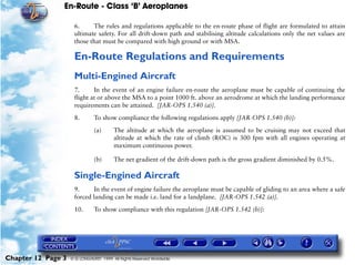 En-Route - Class ‘B’ Aeroplanes
Chapter 12 Page 3 © G LONGHURST 1999 All Rights Reserved Worldwide
6. The rules and regulations applicable to the en-route phase of flight are formulated to attain
ultimate safety. For all drift-down path and stabilising altitude calculations only the net values are
those that must be compared with high ground or with MSA.
En-Route Regulations and Requirements
Multi-Engined Aircraft
7. In the event of an engine failure en-route the aeroplane must be capable of continuing the
flight at or above the MSA to a point 1000 ft. above an aerodrome at which the landing performance
requirements can be attained. [JAR-OPS 1.540 (a)].
8. To show compliance the following regulations apply [JAR-OPS 1.540 (b)]:
(a) The altitude at which the aeroplane is assumed to be cruising may not exceed that
altitude at which the rate of climb (ROC) is 300 fpm with all engines operating at
maximum continuous power.
(b) The net gradient of the drift-down path is the gross gradient diminished by 0.5%.
Single-Engined Aircraft
9. In the event of engine failure the aeroplane must be capable of gliding to an area where a safe
forced landing can be made i.e. land for a landplane. [JAR-OPS 1.542 (a)].
10. To show compliance with this regulation [JAR-OPS 1.542 (b)]:
 
