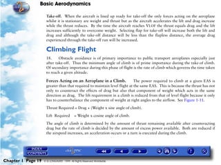 Basic Aerodynamics
Chapter 1 Page 19 © G LONGHURST 1999 All Rights Reserved Worldwide
Take-off. When the aircraft is lined up ready for take-off the only forces acting on the aeroplane
whilst it is stationary are weight and thrust but as the aircraft accelerates the lift and drag increase
while the thrust reduces. By the time the aircraft reaches VLOF the thrust equals drag and the lift
increases sufficiently to overcome weight. Selecting flap for take-off will increase both the lift and
drag and although the take-off distance will be less than the flapless distance, the average drag
experienced through the take-off run will be increased.
Climbing Flight
18. Obstacle avoidance is of primary importance to public transport aeroplanes especially just
after take-off. Thus the minimum angle of climb is of prime importance during the take-of climb.
Of secondary importance during this phase of flight is the rate of climb which governs the time taken
to reach a given altitude.
Forces Acting on an Aeroplane in a Climb. The power required to climb at a given EAS is
greater than that required to maintain level flight at the same EAS. This is because the thrust has not
only to counteract the effects of drag but also that component of weight which acts in the same
direction as drag. The lift requirement in a climb is reduced from that of level flight because it only
has to counterbalance the component of weight at right angles to the airflow. See Figure 1-11.
Thrust Required = Drag + (Weight x sine angle of climb).
Lift Required = Weight x cosine angle of climb.
The angle of climb is determined by the amount of thrust remaining available after counteracting
drag but the rate of climb is decided by the amount of excess power available. Both are reduced if
the airspeed increases, an acceleration occurs or a turn is executed during the climb.
 