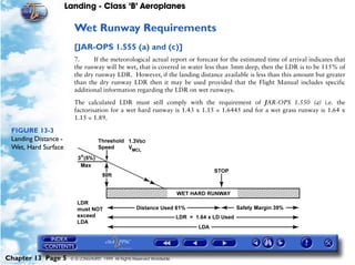 Landing - Class ‘B’ Aeroplanes
Chapter 13 Page 5 © G LONGHURST 1999 All Rights Reserved Worldwide
Wet Runway Requirements
[JAR-OPS 1.555 (a) and (c)]
7. If the meteorological actual report or forecast for the estimated time of arrival indicates that
the runway will be wet, that is covered in water less than 3mm deep, then the LDR is to be 115% of
the dry runway LDR. However, if the landing distance available is less than this amount but greater
than the dry runway LDR then it may be used provided that the Flight Manual includes specific
additional information regarding the LDR on wet runways.
The calculated LDR must still comply with the requirement of JAR-OPS 1.550 (a) i.e. the
factorisation for a wet hard runway is 1.43 x 1.15 = 1.6445 and for a wet grass runway is 1.64 x
1.15 = 1.89.
FIGURE 13-3
Landing Distance -
Wet, Hard Surface
 