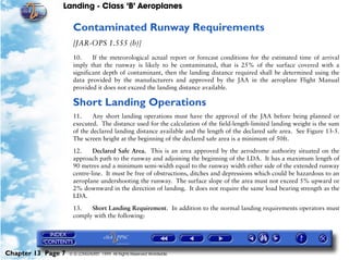 Landing - Class ‘B’ Aeroplanes
Chapter 13 Page 7 © G LONGHURST 1999 All Rights Reserved Worldwide
Contaminated Runway Requirements
[JAR-OPS 1.555 (b)]
10. If the meteorological actual report or forecast conditions for the estimated time of arrival
imply that the runway is likely to be contaminated, that is 25% of the surface covered with a
significant depth of contaminant, then the landing distance required shall be determined using the
data provided by the manufacturers and approved by the JAA in the aeroplane Flight Manual
provided it does not exceed the landing distance available.
Short Landing Operations
11. Any short landing operations must have the approval of the JAA before being planned or
executed. The distance used for the calculation of the field-length-limited landing weight is the sum
of the declared landing distance available and the length of the declared safe area. See Figure 13-5.
The screen height at the beginning of the declared safe area is a minimum of 50ft.
12. Declared Safe Area. This is an area approved by the aerodrome authority situated on the
approach path to the runway and adjoining the beginning of the LDA. It has a maximum length of
90 metres and a minimum semi-width equal to the runway width either side of the extended runway
centre-line. It must be free of obstructions, ditches and depressions which could be hazardous to an
aeroplane undershooting the runway. The surface slope of the area must not exceed 5% upward or
2% downward in the direction of landing. It does not require the same load bearing strength as the
LDA.
13. Short Landing Requirement. In addition to the normal landing requirements operators must
comply with the following:
 