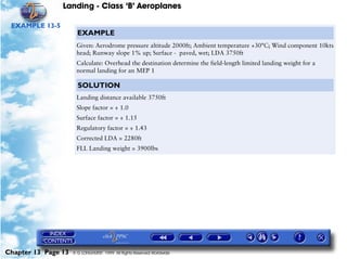 Landing - Class ‘B’ Aeroplanes
Chapter 13 Page 13 © G LONGHURST 1999 All Rights Reserved Worldwide
EXAMPLE 13-5
EXAMPLE
Given: Aerodrome pressure altitude 2000ft; Ambient temperature +30°C; Wind component 10kts
head; Runway slope 1% up; Surface - paved, wet; LDA 3750ft
Calculate: Overhead the destination determine the field-length limited landing weight for a
normal landing for an MEP 1
SOLUTION
Landing distance available 3750ft
Slope factor = ÷ 1.0
Surface factor = ÷ 1.15
Regulatory factor = ÷ 1.43
Corrected LDA = 2280ft
FLL Landing weight = 3900lbs
 