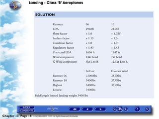 Landing - Class ‘B’ Aeroplanes
Chapter 13 Page 18 © G LONGHURST 1999 All Rights Reserved Worldwide
SOLUTION
Field length limited landing weight 3400 lbs
Runway 06 10
LDA 2960ft 2854ft
Slope factor ÷ 1.0 ÷ 1.025
Surface factor ÷ 1.15 ÷ 1.0
Condition factor ÷ 1.0 ÷ 1.0
Regulatory factor ÷ 1.43 ÷ 1.43
Corrected LDA 1636 ft 1947 ft
Wind component 14kt head 7kt head
X Wind component 5kt L to R 12.5kt L to R
Still air Forecast wind
Runway 06 <3000lbs 3530lbs
Runway 10 3400lbs 3750lbs
Highest 3400lbs 3750lbs
Lowest 3400lbs
 