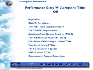 032 Aeroplane Performance
© G LONGHURST 1999 All Rights Reserved Worldwide
Performance Class ‘A’ Aeroplane Take-
Off
Regulations
Class ‘A’ Aeroplanes
Take-Off – Field-Length Limitation
The Take-Off Requirements
Accelerate/Stop Distance Required (ASDR)
Take-Off Distance Required (TODR)
Calculation of Field-Length Limited TOW
Tyre Speed Limited TOW
The Calculation of V Speeds
VMBE Limited TOW
Contaminated Runway Corrections
 