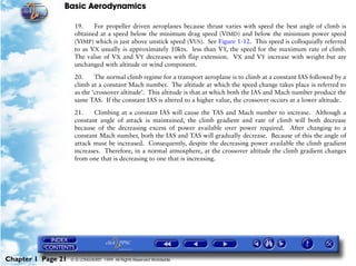 Basic Aerodynamics
Chapter 1 Page 21 © G LONGHURST 1999 All Rights Reserved Worldwide
19. For propeller driven aeroplanes because thrust varies with speed the best angle of climb is
obtained at a speed below the minimum drag speed (VIMD) and below the minimum power speed
(VIMP) which is just above unstick speed (VUS). See Figure 1-12. This speed is colloquially referred
to as VX usually is approximately 10kts. less than VY, the speed for the maximum rate of climb.
The value of VX and VY decreases with flap extension. VX and VY increase with weight but are
unchanged with altitude or wind component.
20. The normal climb regime for a transport aeroplane is to climb at a constant IAS followed by a
climb at a constant Mach number. The altitude at which the speed change takes place is referred to
as the ‘crossover altitude’. This altitude is that at which both the IAS and Mach number produce the
same TAS. If the constant IAS is altered to a higher value, the crossover occurs at a lower altitude.
21. Climbing at a constant IAS will cause the TAS and Mach number to increase. Although a
constant angle of attack is maintained, the climb gradient and rate of climb will both decrease
because of the decreasing excess of power available over power required. After changing to a
constant Mach number, both the IAS and TAS will gradually decrease. Because of this the angle of
attack must be increased. Consequently, despite the decreasing power available the climb gradient
increases. Therefore, in a normal atmosphere, at the crossover altitude the climb gradient changes
from one that is decreasing to one that is increasing.
 