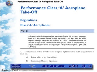 Performance Class ‘A’ Aeroplane Take-Off
Chapter 14 Page 1 © G LONGHURST 1999 All Rights Reserved Worldwide
14Performance Class ‘A’ Aeroplane
Take-Off
Regulations
Class ‘A’ Aeroplanes
NOTE:
All multi-engined turbo-propeller aeroplanes having 10 or more passenger
seats or a maximum take-off weight exceeding 5700 kgs. And all multi-
engined turbo-jet aeroplanes are included in Class A. Aeroplane in this Class
are able to operate on contaminated runways and suffer an engine failure in
any phase of flight without endangering the safety of the aeroplane. [JAR-OPS
1.470 (a)]
1. Sufficient data will be provided in the aeroplane flight manual to enable calculations to be
made for:
(a) Engine failure at any time in flight.
(b) Contaminated Runway Operations.
 