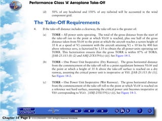 Performance Class ‘A’ Aeroplane Take-Off
Chapter 14 Page 3 © G LONGHURST 1999 All Rights Reserved Worldwide
(d) 50% of any headwind and 150% of any tailwind will be accounted in the wind
component grid.
The Take-Off Requirements
4. If the take-off distance includes a clearway, the take-off run is the greater of:
(a) TORR – All power units operating. The total of the gross distance from the start of
the take-off run to the point at which VLOF is reached, plus one half of the gross
distance taken from VLOF to the point at which the aircraft reaches a screen height of
35 ft at a speed of V2 consistent with the aircraft attaining V2 + 10 kts by 400 feet
above reference zero, is factorized by 1.15 to obtain the all-power-units operating net
TORR. This factorization ensures that the gross TORR is within 87% of TORA.
[JAR-25.113 (b) (2) and AMJ-25X1591(c) (ii)]. See Figure 14-1.
(b) TORR – One Power Unit Inoperative (Dry Runway). The gross horizontal distance
from the commencement of the take-off roll to a point equidistant between VLOF and
the point at which a height of 35 ft above the take-off surface is reached on a dry
runway, assuming the critical power unit is inoperative at VEF. [JAR-25.113 (b) (1)].
See Figure 14-2.
(c) TORR – One Power Unit Inoperative (Wet Runway). The gross horizontal distance
from the commencement of the take-off roll to the point at which VLOF is reached on
a reference wet hard surface, assuming the critical power unit becomes inoperative at
VEF corresponding to VGO. [AMJ-25X1591(c) (i)]. See Figure 14-3.
 