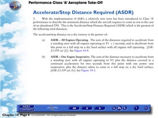 Performance Class ‘A’ Aeroplane Take-Off
Chapter 14 Page 6 © G LONGHURST 1999 All Rights Reserved Worldwide
Accelerate/Stop Distance Required (ASDR)
5. With the implementation of JAR’s a relatively new term has been introduced to Class ‘A’
performance to describe the minimum distance which the aircraft requires to come to rest in the case
of an abandoned T/O. This is the Accelerate/Stop Distance Required (ASDR) which is the greatest of
the following total distances.
The accelerate/stop distance on a dry runway is the greater of:
(a) ASDR – All Engines Operating. The sum of the distances required to accelerate from
a standing start with all engines operating to V1 + 2 seconds, and to decelerate from
this point to a full stop on a dry hard surface with all engines still operating. [JAR-
25.109 (a) (2)]. See Figure 14-4.
(b) ASDR – One Engine Inoperative. The sum of the distance necessary to accelerate from
a standing start with all engines operating to V1 plus the distance covered in a
continued acceleration for two seconds from this point with one power unit
inoperative, plus the distance taken to come to a full stop on a dry hard surface.
[JAR-25.109 (a) (1)]. See Figure 14-5.
 