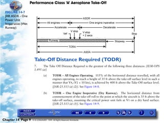 Performance Class ‘A’ Aeroplane Take-Off
Chapter 14 Page 9 © G LONGHURST 1999 All Rights Reserved Worldwide
FIGURE 14-7
JAR ASDR - One
Power Unit
Inoperative (Wet
Runway)
Take-Off Distance Required (TODR)
7. The Take Off Distance Required is the greatest of the following three distances: [IEM-OPS
1.495 (a)]
(a) TODR – All Engines Operating. 115% of the horizontal distance travelled, with all
engines operating, to reach a height of 35 ft above the take-off surface level in such a
manner that V4, (V2 + 10 kts), is achieved by 400 ft above the Take-Off surface level.
[JAR-25.113 (a) (2)]. See Figure 14-8.
(b) TODR – One Engine Inoperative (Dry Runway). The horizontal distance from
commencement of the take-off roll to the point at which the aircraft is 35 ft above the
take-off surface, assuming the critical power unit fails at V1 on a dry hard surface.
[JAR-25.113 (a) (1)]. See Figure 14-9.
 