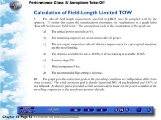 Performance Class ‘A’ Aeroplane Take-Off
Chapter 14 Page 12 © G LONGHURST 1999 All Rights Reserved Worldwide
Calculation of Field-Length Limited TOW
9. The take-off field length requirements specified in JAR25 must be complied with by the
operator. To ensure this occurs the manufacturers encompass the requirements in a graph titled
‘Take-off Performance Field Limit.’ The assumptions made in the construction of the graph are:
(a) The critical power unit fails at V1.
(b) The remaining engine(s) are at maximum take-off power.
(c) The one engine inoperative take-off distance requirements for a jet-engined aeroplane
are the most limiting.
(d) The distance available for use is TODA or if no clearway is available TORA.
(e) Runway slope 0%.
(f) Wind component 0 kts.
(g) The recommended flap setting is selected.
10. The graph provides correction grids in the prevailing conditions or configuration differ from
those assumed. The wind correction grid is already factorized 50% of any headwind and 150% of
any tailwind. As density grid is provided so that account can be made for the power available at the
prevailing temperature at the aerodrome pressure altitude.
 