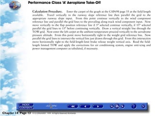 Performance Class ‘A’ Aeroplane Take-Off
Chapter 14 Page 13 © G LONGHURST 1999 All Rights Reserved Worldwide
Calculation Procedure. Enter the carpet of the graph at the CAP698 page 55 at the field-length
available. Travel vertically to the runway slope reference line then parallel the grid to the
appropriate runway slope input. From this point continue vertically to the wind component
reference line and parallel the grid lines to the prevailing along track wind component input. Now
move vertically to the flap position reference line if 5° selected continue vertically, if 15° selected
parallel the grid lines to 15° before continuing vertically. Draw a vertical straight line through the
TOW grid. Now enter the left carpet at the ambient temperature proceed vertically to the aerodrome
pressure altitude. From this point move horizontally right to the weight grid reference line. Now
parallel the grid lines to intersect the vertical line just drawn through this grid. From this intersection
move horizontally right to the field-length-limit brake release weight vertical axis. Read the field-
length limited TOW and apply the corrections for air conditioning system, engine anti-icing and
power management computer as tabulated, if necessary.
 