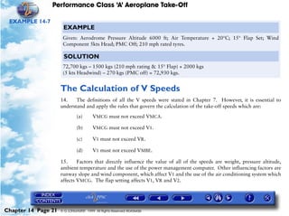 Performance Class ‘A’ Aeroplane Take-Off
Chapter 14 Page 21 © G LONGHURST 1999 All Rights Reserved Worldwide
EXAMPLE 14-7
The Calculation of V Speeds
14. The definitions of all the V speeds were stated in Chapter 7. However, it is essential to
understand and apply the rules that govern the calculation of the take-off speeds which are:
(a) VMCG must not exceed VMCA.
(b) VMCG must not exceed V1.
(c) V1 must not exceed VR.
(d) V1 must not exceed VMBE.
15. Factors that directly influence the value of all of the speeds are weight, pressure altitude,
ambient temperature and the use of the power management computer. Other influencing factors are
runway slope and wind component, which affect V1 and the use of the air conditioning system which
affects VMCG. The flap setting affects V1, VR and V2.
EXAMPLE
Given: Aerodrome Pressure Altitude 6000 ft; Air Temperature + 20°C; 15° Flap Set; Wind
Component 5kts Head; PMC Off; 210 mph rated tyres.
SOLUTION
72,700 kgs – 1500 kgs (210 mph rating & 15° Flap) + 2000 kgs
(5 kts Headwind) – 270 kgs (PMC off) = 72,930 kgs.
 