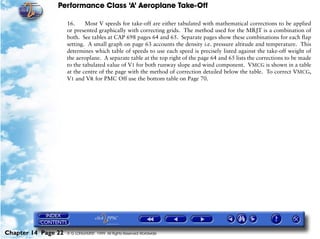 Performance Class ‘A’ Aeroplane Take-Off
Chapter 14 Page 22 © G LONGHURST 1999 All Rights Reserved Worldwide
16. Most V speeds for take-off are either tabulated with mathematical corrections to be applied
or presented graphically with correcting grids. The method used for the MRJT is a combination of
both. See tables at CAP 698 pages 64 and 65. Separate pages show these combinations for each flap
setting. A small graph on page 63 accounts the density i.e. pressure altitude and temperature. This
determines which table of speeds to use each speed is precisely listed against the take-off weight of
the aeroplane. A separate table at the top right of the page 64 and 65 lists the corrections to be made
to the tabulated value of V1 for both runway slope and wind component. VMCG is shown in a table
at the centre of the page with the method of correction detailed below the table. To correct VMCG,
V1 and VR for PMC Off use the bottom table on Page 70.
 
