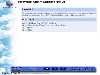 Performance Class ‘A’ Aeroplane Take-Off
Chapter 14 Page 23 © G LONGHURST 1999 All Rights Reserved Worldwide
EXAMPLE 14-8
EXAMPLE
Given: Aerodrome pressure Altitude 3000 ft; Ambient Temperature + 30°C; Runway Slope 2%
uphill; wind component 5 kts. Tail; TOW 60,000 kgs; Flaps 5°; PMC on; A/C off;
SOLUTION
VMCG = 109 kts + 2kts. (A/C off) = 111 kts
V1 = 146kts + 2 kts (2% up) – 1kt (5 kts tail) = 147 kts
VR = 149 kts
V2 = 155 kts
 