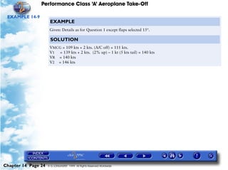 Performance Class ‘A’ Aeroplane Take-Off
Chapter 14 Page 24 © G LONGHURST 1999 All Rights Reserved Worldwide
EXAMPLE 14-9
EXAMPLE
Given: Details as for Question 1 except flaps selected 15°.
SOLUTION
VMCG = 109 kts + 2 kts. (A/C off) = 111 kts.
V1 = 139 kts + 2 kts. (2% up) – 1 kt (5 kts tail) = 140 kts
VR = 140 kts
V2 = 146 kts
 