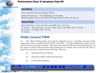 Performance Class ‘A’ Aeroplane Take-Off
Chapter 14 Page 27 © G LONGHURST 1999 All Rights Reserved Worldwide
EXAMPLE14-12
VMBE Limited TOW
17. The wheel braking system only operates efficiently up to a specified maximum brake
temperature which is usually between 450°C and 500°C. At brake temperatures above this the
system will fail to stop the aeroplane. The factors that adversely affect the operational efficiency of
the system are those which cause the brake temperature to increase and are precisely the same as
those that cause the tyre speed to become limiting. They are:
(a) Aerodrome Pressure Altitude.
(b) Aerodrome Surface Ambient Temperature.
(c) A Tailwind Component.
EXAMPLE
Given: Aerodrome Pressure Altitude 5000 ft;
Ambient Temperature + 10°C; R/W Slope 2% Downhill;
Wind Component 10 kts tail; TOW 45,000 kgs; Flaps 15°; PMC off; A/C off.
SOLUTION
VMCG 109.5 kts. + 2 kts. (A/C off) + 1kt (PMC off) = 112.5 kts.
V1 116 kts. – 2kts (2% down) –2.6 kts. (10 kts. Tail) + 4 kts (PMC off) = 115.4 kts.
VR 118 kts + 1 kt (PMC off) = 119 kts.
V2 128 kts.
 