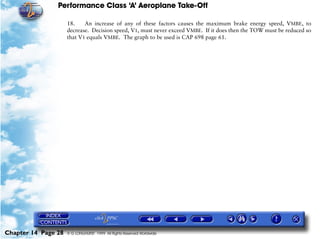 Performance Class ‘A’ Aeroplane Take-Off
Chapter 14 Page 28 © G LONGHURST 1999 All Rights Reserved Worldwide
18. An increase of any of these factors causes the maximum brake energy speed, VMBE, to
decrease. Decision speed, V1, must never exceed VMBE. If it does then the TOW must be reduced so
that V1 equals VMBE. The graph to be used is CAP 698 page 61.
 