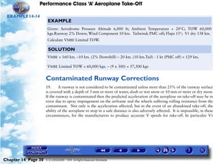 Performance Class ‘A’ Aeroplane Take-Off
Chapter 14 Page 30 © G LONGHURST 1999 All Rights Reserved Worldwide
EXAMPLE14-14
Contaminated Runway Corrections
19. A runway is not considered to be contaminated unless more than 25% of the runway surface
is covered with a depth of 3 mm or more of water, slush or wet snow or 10 mm or more or dry snow.
If the runway is contaminated then the predicted acceleration of the aeroplane on take-off may be in
error due to spray impingement on the airframe and the wheels suffering rolling resistance from the
contaminant. Not only is the acceleration affected, but in the event of an abandoned take-off, the
ability of the aeroplane to stop in a safe distance is also adversely affected. It is impossible, in these
circumstances, for the manufacturers to produce accurate V speeds for take-off. In particular V1
EXAMPLE
Given: Aerodrome Pressure Altitude 6,000 ft; Ambient Temperature + 20°C; TOW 60,000
kgs.Runway 2% Down; Wind Component 10 kts. Tailwind; PMC off; Flaps 15°; V1 dry 138 kts.
Calculate VMBE Limited TOW.
SOLUTION
VMBE = 160 kts. –10 kts. (2% Downhill) – 20 kts. (10 kts.Tail) - 1 kt (PMC off) = 129 kts.
VMBE Limited TOW = 60,000 kgs. – (9 x 300) = 57,300 kgs
 