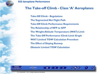 032 Aeroplane Performance
© G LONGHURST 1999 All Rights Reserved Worldwide
The Take-off Climb - Class ‘A’ Aeroplanes
Take-Off Climb - Regulations
The Segmented Net Flight Path
Take-Off Climb Performance Requirements
The Relationship of NFP to GFP
The Weight-Altitude Temperature (WAT) Limit
The Take-Off Performance Climb Limit Graph
WAT Limited TOW Calculation Procedure
The Effect of Sloping Runway
Obstacle Limited TOW Calculation
 