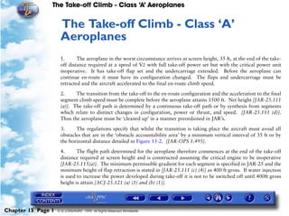 The Take-off Climb - Class ‘A’ Aeroplanes
Chapter 15 Page 1 © G LONGHURST 1999 All Rights Reserved Worldwide
15The Take-off Climb - Class ‘A’
Aeroplanes
1. The aeroplane in the worst circumstance arrives at screen height, 35 ft, at the end of the take-
off distance required at a speed of V2 with full take-off power set but with the critical power unit
inoperative. It has take-off flap set and the undercarriage extended. Before the aeroplane can
continue en-route it must have its configuration changed. The flaps and undercarriage must be
retracted and the aircraft accelerated to the final en-route climb speed.
2. The transition from the take-off to the en-route configuration and the acceleration to the final
segment climb speed must be complete before the aeroplane attains 1500 ft. Net height [JAR-25.111
(a)]. The take-off path is determined by a continuous take-off path or by synthesis from segments
which relate to distinct changes in configuration, power or thrust, and speed. [JAR-25.111 (d)].
Thus the aeroplane must be ‘cleaned up’ in a manner preordained in JAR’s.
3. The regulations specify that whilst the transition is taking place the aircraft must avoid all
obstacles that are in the ‘obstacle accountability area’ by a minimum vertical interval of 35 ft or by
the horizontal distance detailed in Figure 15-2. [JAR-OPS 1.495].
4. The flight path determined for the aeroplane therefore commences at the end of the take-off
distance required at screen height and is constructed assuming the critical engine to be inoperative
[JAR-25.115(a)]. The minimum permissible gradient for each segment is specified in JAR-25 and the
minimum height of flap retraction is stated in [JAR-25.111 (c) (4)] as 400 ft gross. If water injection
is used to increase the power developed during take-off it is not to be switched off until 400ft gross
height is attain [ACJ-25.121 (a) (1) and (b) (1)].
 