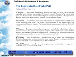 The Take-off Climb - Class ‘A’ Aeroplanes
Chapter 15 Page 7 © G LONGHURST 1999 All Rights Reserved Worldwide
The Segmented Net Flight Path
See Figure 15-5 and Figure 15-6.
1st
Segment. This segment commences at screen height at the end of the take-off distance
required at which point the undercarriage ‘UP’ button is pressed. The speed is V2, free air safety
speed, and the power set at maximum take-off power one engine inoperative. The segment ends
when the undercarriage is fully retracted and is the start of the second segment.
2nd
Segment. The speed and power are maintained until the aeroplane attains flap retraction
altitude (minimum 400 ft gross). The segment ends on attainment of this altitude which is the
commencement of the third segment. The first and second segments are referred to as the ‘Initial
Climb’.
3rd
Segment. This segment is an acceleration segment, it may be level or still climbing if sufficient
power is available. The segment ends when the aeroplane, after flap retraction, achieves the final
segment climb speed which signifies the beginning of the ‘Final Climb’. The maximum elected height
of flap retraction is dependent on the take-off thrust maximum time limit.
4th
Segment. This is the final climb. The power setting must be reduced after 5 minutes from
the brakes release point, to maximum continuous power setting. The speed is maintained at the final
segment climb speed. The net flight path ends at 1500 ft net height.
5th
and 6th
Segment. Some low powered aeroplanes may require a further two segments to
reach 1500 ft and the en-route climb speed.
 