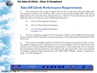 The Take-off Climb - Class ‘A’ Aeroplanes
Chapter 15 Page 10 © G LONGHURST 1999 All Rights Reserved Worldwide
Take-Off Climb Performance Requirements
5. The actual path of the average aeroplane flown by the average pilot is the gross flight path.
The gradient is reduced in the climb for safety reasons to become the net flight path. Only the net
flight path may be used to determine obstacle clearance. JAR-25.115 (b) states that the net take-off
flight path data is to be the gross take-off flight path reduced by:
(a) 0.8% for Two-Engined Aeroplanes.
(b) 0.9% for Three-Engined Aeroplanes
(c) 1.0 % for Four-Engined Aeroplanes.
See Figure 15-7.
6. The level acceleration segment will be increased in length in the net flight path because the
gross acceleration will be reduced by an amount equivalent to the climb gradient diminishment [JAR-
25.115 (c)].
7. The minimum acceptable gradients of climb for each segment are specified in [JAR- 25.121].
The gradient exigencies of the requirements are true, free-air gradients which are derived from true
(pressure) rates of climb without the benefit of ground effect. If the climb path is free of obstacles
then attaining the minimum gradient in each segment is the only requirement. This can be achieved
by utilizing a relatively simple graph known as the ‘WAT LIMIT’ (Weight - Altitude - Temperature)
graph. See CAP 698 page 57.
 