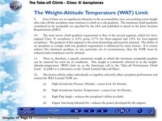 The Take-off Climb - Class ‘A’ Aeroplanes
Chapter 15 Page 13 © G LONGHURST 1999 All Rights Reserved Worldwide
The Weight-Altitude Temperature (WAT) Limit
9. Even if there are no significant obstacles in the accountability area, on reaching screen height
after take-off the aeroplane must continue to climb at a safe gradient. The minimum climb gradients
considered to be acceptable are specified by the JAA and published in detail in the Joint Aviation
Requirements (JAR’s).
10. The most severe climb gradient requirement is that of the second segment, which for twin-
engined Class ‘A’ aeroplanes is 2.4% gross, 2.7% for three-engined and 3.0% for four-engined
aeroplanes. The gradient of this segment is the most demanding and must be attained. The ability of
an aeroplane to comply with any gradient requirement is influenced by many factors. If it cannot
achieve this minimum gradient, in any particular set of circumstances, then the TOW must be
reduced until compliance can be attained.
11. There is, therefore, a specific maximum weight at which the minimum acceptable gradient
can be attained for each set of conditions. This weight is commonly referred to as the weight-
altitude-temperature (WAT) limit or, as the Americans call it, the ‘Take-off Performance Climb
Limit’. In JAR’s it is referred to as the ‘Climb Limited Take-off Mass’.
12. The factors which, either individually or together, adversely affect aeroplane performance and
restrict the WAT Limited TOW are:
(a) High Aerodrome Pressure Altitude – causes Low Air Density.
(b) High Aerodrome Surface Temperature – causes Low Air Density.
(c) High Flap Angle – reduces the aeroplane’s ability to climb.
(d) Engine Anti-Icing Selected On – reduces the power developed by the engines.
 