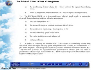 The Take-off Climb - Class ‘A’ Aeroplanes
Chapter 15 Page 14 © G LONGHURST 1999 All Rights Reserved Worldwide
(e) Air Conditioning System Selected On – bleeds air from the engines thus reducing
power.
(f) Power Management Computer Selected. Off – reduces engine handling efficiency.
13. The WAT Limited TOW can be determined from a relatively simple graph. In constructing
the graph the manufacturers make the following assumptions:
(a) The critical engine fails at V1.
(b) The serviceable engine(s) remain at maximum take-off power.
(c) The aerodrome is maintaining a climbing speed of V2.
(d) The air conditioning system is selected on.
(e) The engine anti-icing system is selected off.
(f) Still air conditions
14. A method of correcting the resultant WAT TOW for the air conditioning system being
selected off and/or the engine anti-icing system being selected on is available, if it is not included as a
grid within the graph. If the aeroplane is flown in accordance with these assumptions then the WAT
TOW limitation guarantees the required minimum gradient will be attained. JAR-OPS 1.490 (a)
prohibits take-off at a weight in excess of the WAT TOW because the gradient obtained from screen
height would be dangerously low.
 