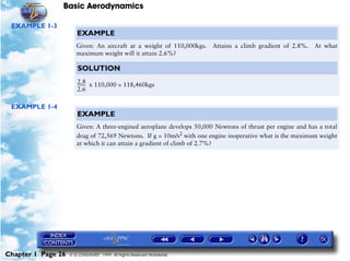 Basic Aerodynamics
Chapter 1 Page 26 © G LONGHURST 1999 All Rights Reserved Worldwide
EXAMPLE 1-3
EXAMPLE 1-4
EXAMPLE
Given: An aircraft at a weight of 110,000kgs. Attains a climb gradient of 2.8%. At what
maximum weight will it attain 2.6%?
SOLUTION
x 110,000 = 118,460kgs2.8
2.6
--------
EXAMPLE
Given: A three-engined aeroplane develops 50,000 Newtons of thrust per engine and has a total
drag of 72,569 Newtons. If g = 10m/s2
with one engine inoperative what is the maximum weight
at which it can attain a gradient of climb of 2.7%?
 
