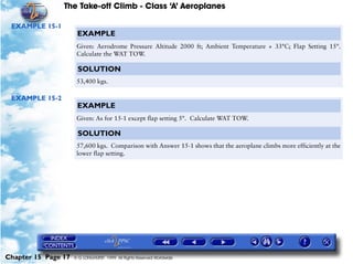 The Take-off Climb - Class ‘A’ Aeroplanes
Chapter 15 Page 17 © G LONGHURST 1999 All Rights Reserved Worldwide
EXAMPLE 15-1
EXAMPLE 15-2
EXAMPLE
Given: Aerodrome Pressure Altitude 2000 ft; Ambient Temperature + 33°C; Flap Setting 15°.
Calculate the WAT TOW.
SOLUTION
53,400 kgs.
EXAMPLE
Given: As for 15-1 except flap setting 5°. Calculate WAT TOW.
SOLUTION
57,600 kgs. Comparison with Answer 15-1 shows that the aeroplane climbs more efficiently at the
lower flap setting.
 