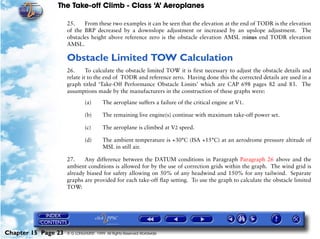 The Take-off Climb - Class ‘A’ Aeroplanes
Chapter 15 Page 23 © G LONGHURST 1999 All Rights Reserved Worldwide
25. From these two examples it can be seen that the elevation at the end of TODR is the elevation
of the BRP decreased by a downslope adjustment or increased by an upslope adjustment. The
obstacles height above reference zero is the obstacle elevation AMSL minus end TODR elevation
AMSL.
Obstacle Limited TOW Calculation
26. To calculate the obstacle limited TOW it is first necessary to adjust the obstacle details and
relate it to the end of TODR and reference zero. Having done this the corrected details are used in a
graph titled ‘Take-Off Performance Obstacle Limits’ which are CAP 698 pages 82 and 83. The
assumptions made by the manufacturers in the construction of these graphs were:
(a) The aeroplane suffers a failure of the critical engine at V1.
(b) The remaining live engine(s) continue with maximum take-off power set.
(c) The aeroplane is climbed at V2 speed.
(d) The ambient temperature is +30°C (ISA +15°C) at an aerodrome pressure altitude of
MSL in still air.
27. Any difference between the DATUM conditions in Paragraph Paragraph 26 above and the
ambient conditions is allowed for by the use of correction grids within the graph. The wind grid is
already biased for safety allowing on 50% of any headwind and 150% for any tailwind. Separate
graphs are provided for each take-off flap setting. To use the graph to calculate the obstacle limited
TOW:
 