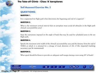 The Take-off Climb - Class ‘A’ Aeroplanes
Chapter 15 Page 29 © G LONGHURST 1999 All Rights Reserved Worldwide
Self Assessed Exercise No. 2
QUESTIONS:
QUESTION 1.
For a segmented net flight path what determines the beginning and end of a segment?
QUESTION 2.
What is the minimum vertical interval that an aeroplane must avoid all obstacles in the flight path
obstacle accountability area?
QUESTION 3.
State the restrictions imposed on the angle of bank that may be used for scheduled turns in the net
flight path.
QUESTION 4.
Specify the maximum semi-width of the obstacle accountability area and the distance from the end of
TODA at which it is attained for a change of track direction of 20× if the required tracking
accuracy can be maintained.
QUESTION 5.
What speed should be flown to provide an adequate stall margin during a turn using 20° of bank?
 
