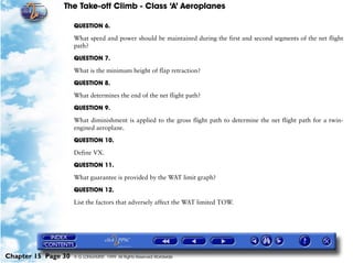 The Take-off Climb - Class ‘A’ Aeroplanes
Chapter 15 Page 30 © G LONGHURST 1999 All Rights Reserved Worldwide
QUESTION 6.
What speed and power should be maintained during the first and second segments of the net flight
path?
QUESTION 7.
What is the minimum height of flap retraction?
QUESTION 8.
What determines the end of the net flight path?
QUESTION 9.
What diminishment is applied to the gross flight path to determine the net flight path for a twin-
engined aeroplane.
QUESTION 10.
Define VX.
QUESTION 11.
What guarantee is provided by the WAT limit graph?
QUESTION 12.
List the factors that adversely affect the WAT limited TOW.
 