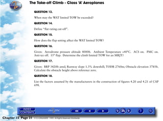The Take-off Climb - Class ‘A’ Aeroplanes
Chapter 15 Page 31 © G LONGHURST 1999 All Rights Reserved Worldwide
QUESTION 13.
When may the WAT limited TOW be exceeded?
QUESTION 14.
Define “flat rating cut-off”.
QUESTION 15.
How does the flap setting affect the WAT limited TOW?
QUESTION 16.
Given: Aerodrome pressure altitude 4000ft. Ambient Temperature +40°C. ACS on. PMC on.
Anti-ice off. 15° flap. Determine the climb limited TOW for an MRJT?
QUESTION 17.
Given: BRP 3420ft amsl; Runway slope 1.3% downhill; TODR 2760m; Obstacle elevation 3785ft.
Calculate the obstacle height above reference zero.
QUESTION 18.
List the factors assumed by the manufacturers in the construction of figures 4.20 and 4.21 of CAP
698.
 