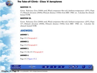 The Take-off Climb - Class ‘A’ Aeroplanes
Chapter 15 Page 32 © G LONGHURST 1999 All Rights Reserved Worldwide
QUESTION 19.
Given: Reference Zero 2000ft amsl; Wind component 4kts tail; Ambient temperature +20°C; Flaps
5°; Obstacle elevation 2400ft; Obstacle distance 5500m from BRP. PMC on. Calculate the obstacle
limited TOW.
QUESTION 20.
Given: Reference Zero 2000ft amsl; Wind component 4kts tail; Ambient temperature +20°C; Flaps
15°; Obstacle elevation 2400ft; Obstacle distance 5500m from BRP. PMC on. Calculate the
obstacle limited TOW.
ANSWERS:
ANSWER 1.
Page 15-1 Paragraph 2
ANSWER 2.
Page 15-2 Paragraph 4
ANSWER 3.
Page 15-2 & 15-3 Paragraph 4
ANSWER 4.
Page 15-3 Figure 15-2
 