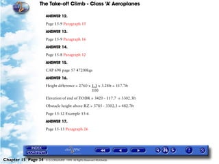 The Take-off Climb - Class ‘A’ Aeroplanes
Chapter 15 Page 34 © G LONGHURST 1999 All Rights Reserved Worldwide
ANSWER 12.
Page 15-9 Paragraph 15
ANSWER 13.
Page 15-9 Paragraph 16
ANSWER 14.
Page 15-8 Paragraph 12
ANSWER 15.
CAP 698 page 57 47200kgs
ANSWER 16.
Height difference = 2760 x 1.3 x 3.28ft = 117.7ft
100
Elevation of end of TODR = 3420 - 117.7 = 3302.3ft
Obstacle height above RZ = 3785 - 3302.3 = 482.7ft
Page 15-12 Example 15-6
ANSWER 17.
Page 15-13 Paragraph 26
 