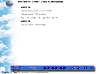 The Take-off Climb - Class ‘A’ Aeroplanes
Chapter 15 Page 35 © G LONGHURST 1999 All Rights Reserved Worldwide
ANSWER 18.
Obstacle distance 5500 x 3.28 = 18040ft
Obstacle limited TOW 50,000kgs
Page 15-15 Example 15-8. Figure 4.20 CAP 698
ANSWER 19.
Obstacle limited TOW 48400kgs
 
