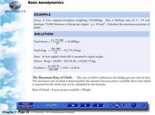 Basic Aerodynamics
Chapter 1 Page 28 © G LONGHURST 1999 All Rights Reserved Worldwide
EXAMPLE 1-5
The Maximum Rate of Climb. The rate of climb is defined as the height gain per unit of time.
The maximum rate of climb is determined by the amount of excess power available above that which
is required for the climb and can be calculated by the formula:
Rate of Climb = Excess power available ÷ Weight
EXAMPLE
Given: A four engined aeroplane weighting 150,000kgs. Has a lift/drag ratio of 1 : 14 and
develops 75,000 Newtons of thrust per engine. g = 10 m/s2
. Calculate the maximum gradient of
climb.
SOLUTION
Total thrust = = 30,000kgs
Total drag = = 10,714.28 kgs
Note: At low angled climbs lift is assumed to equal weight.
Thrust - Drag = 30,000 - 10,714.28 = 19,285.72 kgs
Gradient = x 100 = 12.86%
4 75 000,×
10
---------------------------
150 000,
14
---------------------
19 285.72,
150 000,
-------------------------
 