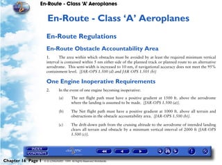 En-Route - Class ‘A’ Aeroplanes
Chapter 16 Page 1 © G LONGHURST 1999 All Rights Reserved Worldwide
16En-Route - Class ‘A’ Aeroplanes
En-Route Regulations
En-Route Obstacle Accountability Area
1. The area within which obstacles must be avoided by at least the required minimum vertical
interval is contained within 5 nm either side of the planned track or planned route to an alternative
aerodrome. This semi-width is increased to 10 nm, if navigational accuracy does not meet the 95%
containment level. [JAR-OPS 1.500 (d) and JAR OPS 1.505 (b)]
One Engine Inoperative Requirements
2. In the event of one engine becoming inoperative:
(a) The net flight path must have a positive gradient at 1500 ft. above the aerodrome
where the landing is assumed to be made. [JAR-OPS 1.500 (a)].
(b) The Net flight path must have a positive gradient at 1000 ft. above all terrain and
obstructions in the obstacle accountability area. [JAR-OPS 1.500 (b)].
(c) The drift-down path from the cruising altitude to the aerodrome of intended landing
clears all terrain and obstacle by a minimum vertical interval of 2000 ft [JAR-OPS
1.500 (c)].
 