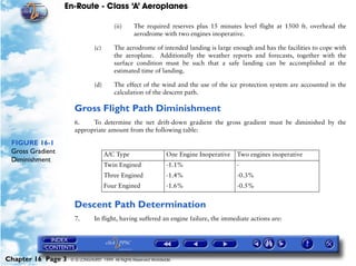 En-Route - Class ‘A’ Aeroplanes
Chapter 16 Page 3 © G LONGHURST 1999 All Rights Reserved Worldwide
(ii) The required reserves plus 15 minutes level flight at 1500 ft. overhead the
aerodrome with two engines inoperative.
(c) The aerodrome of intended landing is large enough and has the facilities to cope with
the aeroplane. Additionally the weather reports and forecasts, together with the
surface condition must be such that a safe landing can be accomplished at the
estimated time of landing.
(d) The effect of the wind and the use of the ice protection system are accounted in the
calculation of the descent path.
Gross Flight Path Diminishment
6. To determine the net drift-down gradient the gross gradient must be diminished by the
appropriate amount from the following table:
FIGURE 16-1
Gross Gradient
Diminishment
Descent Path Determination
7. In flight, having suffered an engine failure, the immediate actions are:
A/C Type One Engine Inoperative Two engines inoperative
Twin Engined
Three Engined
Four Engined
-1.1%
-1.4%
-1.6%
-
-0.3%
-0.5%
 