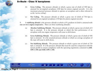 En-Route - Class ‘A’ Aeroplanes
Chapter 16 Page 5 © G LONGHURST 1999 All Rights Reserved Worldwide
(b) Gross Ceiling. The pressure altitude at which a gross rate of climb of 500 fpm is
attained for jet-engined aeroplanes (100 fpm for piston engined aircraft). It is the
maximum practical pressure altitude to operate an aeroplane and is often referred to
as the ‘service ceiling’.
(c) Net Ceiling. The pressure altitude at which a gross rate of climb of 750 fpm is
attained for jet-engined aeroplanes (150 fpm for piston engined aircraft).
9. A stabilising altitude is the pressure altitude at which a 0% gradient of climb is attained with
one (or two) engines inoperative. There are three stabilising altitudes:
(a) Absolute Stabilising Altitude. The pressure altitude at which a gross rate of climb of 0
fpm is attained. It is the pressure altitude at which the best performance of an
aeroplane with one engine inoperative will cease to drift down.
(b) Gross Stabilising Altitude. The pressure altitude at which a gross rate of climb of 500
fpm is attained. It is the assumed pressure altitude at which an average aeroplane of
the type will cease to drift-down.
(c) Net Stabilising Altitude. The pressure altitude at which a gross rate of climb of 750
fpm. is attained. It is the pressure altitude that must be used for comparison with the
terrain profile to ensure compliance with the operating regulations contained in JAR-
OPS 1.500 and AMC-OPS 1.500.
 