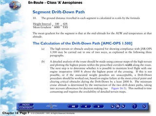 En-Route - Class ‘A’ Aeroplanes
Chapter 16 Page 7 © G LONGHURST 1999 All Rights Reserved Worldwide
Segment Drift-Down Path
10. The ground distance travelled in each segment is calculated in n.mls by the formula
The mean gradient for the segment is that at the mid-altitude for the AUW and temperature at that
altitude.
The Calculation of the Drift-Down Path [AMC-OPS 1.500]
(a) The high terrain or obstacle analysis required for showing compliance with JAR-OPS
1.500 may be carried out in one of two ways, as explained in the following three
paragraphs.
(b) A detailed analysis of the route should be made using contour maps of the high terrain
and plotting the highest points within the prescribed corridor’s width along the route.
The next step is to determine whether it is possible to maintain level flight with one
engine inoperative 1000 ft above the highest point of the crossing. If this is not
possible, or if the associated weight penalties are unacceptable, a Drift-Down
procedure should be worked out, based on engine failure at the most critical point and
clearing critical obstacles during the Drift-Down by a least 2000 ft. The minimum
cruise altitude is determined by the intersection of the two drift-down paths, taking
into account allowances for decision making (see Figure 16-3). This method is time
consuming and requires the availability of detailed terrain maps.
Height Interval
Mean Gradient
---------------------------------------
100
6080
------------×
G/S
TAS
-----------×
 