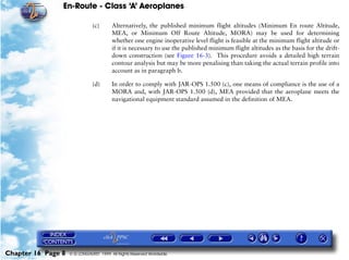 En-Route - Class ‘A’ Aeroplanes
Chapter 16 Page 8 © G LONGHURST 1999 All Rights Reserved Worldwide
(c) Alternatively, the published minimum flight altitudes (Minimum En route Altitude,
MEA, or Minimum Off Route Altitude, MORA) may be used for determining
whether one engine inoperative level flight is feasible at the minimum flight altitude or
if it is necessary to use the published minimum flight altitudes as the basis for the drift-
down construction (see Figure 16-3). This procedure avoids a detailed high terrain
contour analysis but may be more penalising than taking the actual terrain profile into
account as in paragraph b.
(d) In order to comply with JAR-OPS 1.500 (c), one means of compliance is the use of a
MORA and, with JAR-OPS 1.500 (d), MEA provided that the aeroplane meets the
navigational equipment standard assumed in the definition of MEA.
 