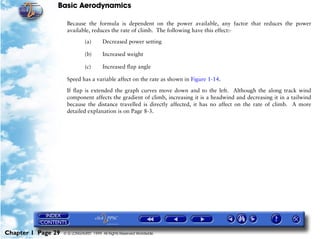 Basic Aerodynamics
Chapter 1 Page 29 © G LONGHURST 1999 All Rights Reserved Worldwide
Because the formula is dependent on the power available, any factor that reduces the power
available, reduces the rate of climb. The following have this effect:-
(a) Decreased power setting
(b) Increased weight
(c) Increased flap angle
Speed has a variable affect on the rate as shown in Figure 1-14.
If flap is extended the graph curves move down and to the left. Although the along track wind
component affects the gradient of climb, increasing it is a headwind and decreasing it in a tailwind
because the distance travelled is directly affected, it has no affect on the rate of climb. A more
detailed explanation is on Page 8-3.
 