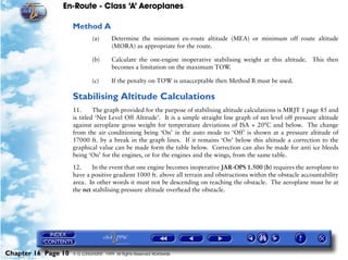 En-Route - Class ‘A’ Aeroplanes
Chapter 16 Page 10 © G LONGHURST 1999 All Rights Reserved Worldwide
Method A
(a) Determine the minimum en-route altitude (MEA) or minimum off route altitude
(MORA) as appropriate for the route.
(b) Calculate the one-engine inoperative stabilising weight at this altitude. This then
becomes a limitation on the maximum TOW.
(c) If the penalty on TOW is unacceptable then Method B must be used.
Stabilising Altitude Calculations
11. The graph provided for the purpose of stabilising altitude calculations is MRJT 1 page 85 and
is titled ‘Net Level Off Altitude’. It is a simple straight line graph of net level off pressure altitude
against aeroplane gross weight for temperature deviations of ISA + 20°C and below. The change
from the air conditioning being ‘On’ in the auto mode to ‘Off’ is shown at a pressure altitude of
17000 ft. by a break in the graph lines. If it remains ‘On’ below this altitude a correction to the
graphical value can be made form the table below. Correction can also be made for anti ice bleeds
being ‘On’ for the engines, or for the engines and the wings, from the same table.
12. In the event that one engine becomes inoperative JAR-OPS 1.500 (b) requires the aeroplane to
have a positive gradient 1000 ft. above all terrain and obstructions within the obstacle accountability
area. In other words it must not be descending on reaching the obstacle. The aeroplane must be at
the net stabilising pressure altitude overhead the obstacle.
 