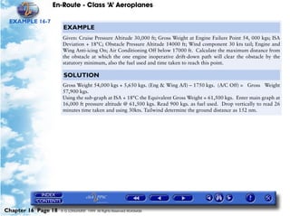 En-Route - Class ‘A’ Aeroplanes
Chapter 16 Page 18 © G LONGHURST 1999 All Rights Reserved Worldwide
EXAMPLE 16-7
EXAMPLE
Given: Cruise Pressure Altitude 30,000 ft; Gross Weight at Engine Failure Point 54, 000 kgs; ISA
Deviation + 18°C; Obstacle Pressure Altitude 14000 ft; Wind component 30 kts tail; Engine and
Wing Anti-icing On; Air Conditioning Off below 17000 ft. Calculate the maximum distance from
the obstacle at which the one engine inoperative drift-down path will clear the obstacle by the
statutory minimum, also the fuel used and time taken to reach this point.
SOLUTION
Gross Weight 54,000 kgs + 5,650 kgs. (Eng & Wing A/I) – 1750 kgs. (A/C Off) = Gross Weight
57,900 kgs.
Using the sub-graph at ISA + 18°C the Equivalent Gross Weight = 61,500 kgs. Enter main graph at
16,000 ft pressure altitude @ 61,500 kgs. Read 900 kgs. as fuel used. Drop vertically to read 26
minutes time taken and using 30kts. Tailwind determine the ground distance as 152 nm.
 