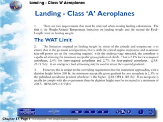 Landing - Class ‘A’ Aeroplanes
Chapter 17 Page 1 © G LONGHURST 1999 All Rights Reserved Worldwide
17Landing - Class ‘A’ Aeroplanes
1. There are two requirements that must be observed when making landing calculations. The
first is the Weight-Altitude-Temperature limitation on landing weight and the second the Field–
Length Limit on landing weight.
The WAT Limit
2. The limitation imposed on landing weight by virtue of the altitude and temperature is to
ensure that in the go-round configuration, that is with the critical engine inoperative and maximum
take-off power set on the remaining engine(s) with the undercarriage retracted, the aeroplane is
capable of attaining the minimum acceptable gross gradient of climb. That is 2.1% for twin-engined
aeroplanes, 2.4% for three-engined aeroplanes and 2.7% for four-engined aeroplanes. [JAR-
25.121(d)]. In an emergency, fuel jettisoning may be used to attain the required gradient.
3. However, this is subject to the overriding requirement that for instrument approaches, with a
decision height below 200 ft. the minimum acceptable gross gradient for any aeroplane is 2.5% or
the published aerodrome gradient whichever is the higher. [JAR-OPS 1.510 (b)]. If an aeroplane is
unable to comply with this requirement then the decision height must be increased to a minimum of
200 ft. [IEM-OPS 1.510 (b)].
 